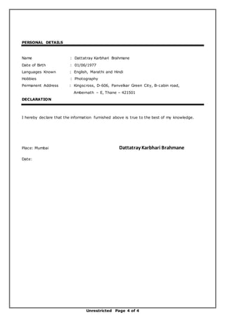 Unrestricted Page 4 of 4
PERSONAL DETAILS
Name : Dattatray Karbhari Brahmane
Date of Birth : 01/06/1977
Languages Known : English, Marathi and Hindi
Hobbies : Photography
Permanent Address : Kingscross, D-606, Panvelkar Green City, B-cabin road,
Ambernath – E, Thane – 421501
DECLARATION
I hereby declare that the information furnished above is true to the best of my knowledge.
Place: Mumbai Dattatray Karbhari Brahmane
Date:
 