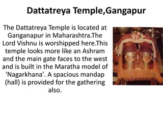 Dattatreya Temple,Gangapur
The Dattatreya Temple is located at
  Ganganapur in Maharashtra.The
Lord Vishnu is worshipped here.This
 temple looks more like an Ashram
and the main gate faces to the west
and is built in the Maratha model of
 'Nagarkhana'. A spacious mandap
 (hall) is provided for the gathering
                  also.
 