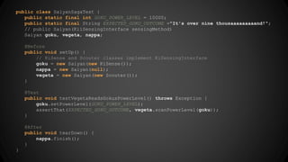 public class SaiyanSagaTest { 
public static final int GOKU_POWER_LEVEL = 10000; 
public static final String EXPECTED_GOKU_OUTCOME ="It's over nine thousaaaaaaaaand!"; 
// public Saiyan(KiiSensingInterface sensingMethod) 
Saiyan goku, vegeta, nappa; 
@Before 
public void setUp() { 
// KiSense and Scouter classes implement KiSensingInterface 
goku = new Saiyan(new KiSense()); 
nappa = new Saiyan(null); 
vegeta = new Saiyan(new Scouter()); 
} 
@Test 
public void testVegetaReadsGokusPowerLevel() throws Exception { 
goku.setPowerLevel(GOKU_POWER_LEVEL); 
assertThat(EXPECTED_GOKU_OUTCOME, vegeta.scanPowerLevel(goku)); 
} 
@After 
public void tearDown() { 
nappa.finish(); 
} 
} 
 