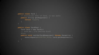 public class Tard { 
// Initialize rest of Tard, it was awful 
public String getResponse() { 
return “nope”; 
} 
} 
public class TardTest { 
Tard tard = new Tard(); 
// Look ma’, I’m testing stuff 
@Test 
public void testGetTardResponse() throws Exception { 
assertEquals(EXPECTED_NOPE, tard.getResponse()); 
} 
} 
 