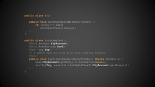 public class Fry{ 
public void shutUpAndTakeMy(Money money) { 
if (money != null) 
shutUpAndTakeIt(money); 
} 
} 
public class FuturamaTest { 
@Mock Account fryAccount; 
@Mock BankFactory bank; 
@Spy Fry fry; 
// I don’t want to live with this testing anymore 
@Test 
public void testIDontHaveAnyMoneyToTake() throws Exception { 
when(fryAccount.getMoney()).thenReturn(null); 
verify(fry, never()).shutUpAndTakeIt(fryAccount.getMoney()); 
} 
} 
 