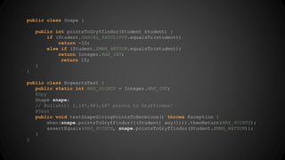 public class Snape { 
public int pointsToGryffindor(Student student) { 
if (Student.DANIEL_RADCLIFFE.equalsTo(student)) 
return -10; 
else if (Student.EMMA_WATSON.equalsTo(student)) 
return Integer.MAX_INT; 
return 10; 
} 
} 
public class HogwartsTest { 
public static int MAX_POINTS = Integer.MAX_INT; 
@Spy 
Snape snape; 
// Bullshit! 2,147,483,647 points to Gryffindor! 
@Test 
public void testSnapeGivingPointsToHermione() throws Exception { 
when(snape.pointsToGryffindor(((Student) any()))).thenReturn(MAX_POINTS); 
assertEquals(MAX_POINTS, snape.pointsToGryffindor(Student.EMMA_WATSON)); 
} 
} 
 