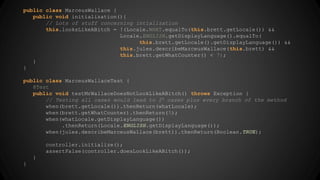 public class MarceusWallace { 
public void initialization(){ 
// Lots of stuff concerning intialization 
this.looksLikeABitch = !(Locale.WHAT.equalTo(this.brett.getLocale()) && 
Locale.ENGLISH.getDisplayLanguage().equalTo( 
this.brett.getLocale().getDisplayLanguage()) && 
this.jules.describeMarceusWallace(this.brett) && 
this.brett.getWhatCounter() < 7); 
} 
} 
public class MarceusWallaceTest { 
@Test 
public void testMrWallaceDoesNotLookLikeABitch() throws Exception { 
// Testing all cases would lead to 24 cases plus every branch of the method 
when(brett.getLocale()).thenReturn(whatLocale); 
when(brett.getWhatCounter).thenReturn(5); 
when(whatLocale.getDisplayLanguage()) 
.thenReturn(Locale.ENGLISH.getDisplayLanguage()); 
when(jules.describeMarceusWallace(brett)).thenReturn(Boolean.TRUE); 
controller.initialize(); 
assertFalse(controller.doesLookLikeABitch()); 
} 
} 
 