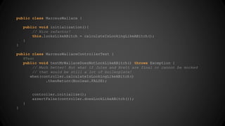 public class MarceusWallace { 
public void initialization(){ 
// Nice refactor! 
this.looksLikeABitch = calculateIsLookingLikeABitch(); 
} 
} 
public class MarceusWallaceControllerTest { 
@Test 
public void testMrWallaceDoesNotLookLikeABitch() throws Exception { 
// Much better! But what if Jules and Brett are final or cannot be mocked 
// that would be still a lot of boilerplate! 
when(controller.calculateIsLookingLikeABitch() 
.thenReturn(Boolean.FALSE); 
controller.initialize(); 
assertFalse(controller.doesLookLikeABitch()); 
} 
} 
 