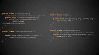 public class GruePresenter { 
// Remember, AsyncTask.execute is final! 
public void doSomethingAsyncish(){ 
new YourFavoriteAsyncTask() 
.execute(new 
DoSomethingNetworky()); 
} 
} 
public class CrashlyticsAdapter { 
public void start(Context context) { 
Crashlytics.start(context); 
} 
} 
public class Logger { 
public void debug(String tag, String msg){ 
Log.d(tag, msg); 
} 
} 
public class MixpanelAdapter { 
// You can inject an instance of Mixpanel 
public MixpanelWrapper(MixpanelAPI api) { 
this.api = api; 
} 
} 
 
