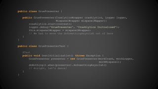 public class GruePresenter { 
public GruePresenter(CraslyticsWrapper crashlytics, Logger logger, 
MixpanelWrapper mixpanelWapper){ 
crashlytics.start(context); 
logger.debug("GruePresenter", "Crashlytics Initialized"); 
this.mixpanelWrapper = mixpanelWrapper; 
// We had to move the doSomethingAsyncish out of here 
} 
} 
public class GruePresenterTest { 
@Test 
public void testInitialization() throws Exception { 
GruePresenter presenter = new GruePresenter(mockCrash, mockLogger, 
mockMixpanel); 
doNothing().when(presenter).doSomethingAsyncIsh() 
// Alright, let’s dance! 
} 
} 
 