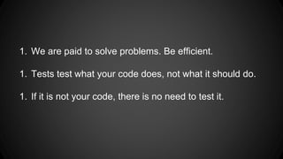 1. We are paid to solve problems. Be efficient. 
1. Tests test what your code does, not what it should do. 
1. If it is not your code, there is no need to test it. 
 