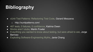 Bibliography 
● xUnit Test Patterns: Refactoring Test Code, Gerard Meszaros 
o http://xunitpatterns.com/ 
● 467 tests, 0 failures, 0 confidence, Katrina Owen 
● Mocks aren’t stubs, Martin Fowler 
● Eveyrthing you wanted to know about testing, but were afraid to ask, Jorge 
Barroso 
● Exploding Software-Engineering Myths, Janie Chang 
 