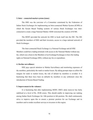3. Inter – connected market system (icms):

       The HSE was the convener of a Committee constituted by the Federation of
Indian Stock Exchanges for implementing an Inter-connected Market System (ICMS) in
which the Screen Based Trading systems of various Stock Exchanges was inter-
connected to create a large National Market. SEBI welcomed the creation of ICMS.

       The HOST provided the network for HSE to hook itself into the ISE. The ISE
provided the members of HSE and their investors, access to a large national network of
Stock Exchanges.

       The Inter-connected Stock Exchange is a National Exchange and all HSE
Members could have trading terminals with access to the National Market without any
fee, which was a boon to the Members of an Exchange/Exchanges to have the trading
rights on National Exchange (ISE), without any fee or expenditure.


4. On-line surveillance:
       HSE pays special attention to Market Surveillance and monitoring exposures of
the members, particularly the mark to market losses. By taking prompt steps to collect the
margins for mark to market losses, the risk of default by members is avoided. It is
heartening that there have been no defaults by members in any settlement since the
introduction of Screen Based Trading.


5. Improvement in the volumes:
       It is heartening that after implementing HOST, HSE's daily turnover has fairly
stabilized at a level of Rs. 20.00 crores. This should enable in improving our ranking
among Indian Stock Exchanges for 14th position to 6th position. We shall continuously
strive to improve upon this to ensure a premier position for our Exchange and its
members and to render excellent services to investors in this region.




                                            10
 