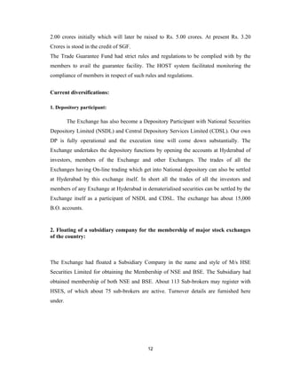 2.00 crores initially which will later be raised to Rs. 5.00 crores. At present Rs. 3.20
Crores is stood in the credit of SGF.
The Trade Guarantee Fund had strict rules and regulations to be complied with by the
members to avail the guarantee facility. The HOST system facilitated monitoring the
compliance of members in respect of such rules and regulations.


Current diversifications:

1. Depository participant:

         The Exchange has also become a Depository Participant with National Securities
Depository Limited (NSDL) and Central Depository Services Limited (CDSL). Our own
DP is fully operational and the execution time will come down substantially. The
Exchange undertakes the depository functions by opening the accounts at Hyderabad of
investors, members of the Exchange and other Exchanges. The trades of all the
Exchanges having On-line trading which get into National depository can also be settled
at Hyderabad by this exchange itself. In short all the trades of all the investors and
members of any Exchange at Hyderabad in dematerialised securities can be settled by the
Exchange itself as a participant of NSDL and CDSL. The exchange has about 15,000
B.O. accounts.


2. Floating of a subsidiary company for the membership of major stock exchanges
of the country:



The Exchange had floated a Subsidiary Company in the name and style of M/s HSE
Securities Limited for obtaining the Membership of NSE and BSE. The Subsidiary had
obtained membership of both NSE and BSE. About 113 Sub-brokers may register with
HSES, of which about 75 sub-brokers are active. Turnover details are furnished here
under.




                                           12
 