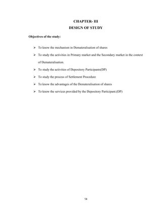 CHAPTER- III
                              DESIGN OF STUDY

Objectives of the study:


    To know the mechanism in Demateralisation of shares

    To study the activities in Primary market and the Secondary market in the context

       of Demateralisation.

    To study the activities of Depository Participants(DP)

    To study the process of Settlement Procedure

    To know the advantages of the Demateralisation of shares

    To know the services provided by the Depository Participant.(DP)




                                         14
 