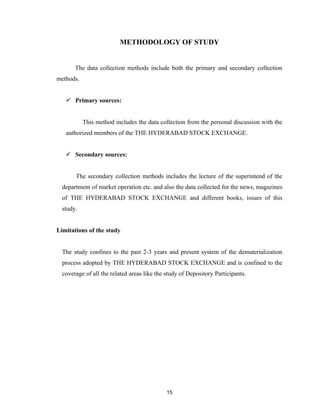 METHODOLOGY OF STUDY


       The data collection methods include both the primary and secondary collection
methods.


    Primary sources:


           This method includes the data collection from the personal discussion with the
   authorized members of the THE HYDERABAD STOCK EXCHANGE.


    Secondary sources:


       The secondary collection methods includes the lecture of the superintend of the
  department of market operation etc. and also the data collected for the news, magazines
  of THE HYDERABAD STOCK EXCHANGE and different books, issues of this
  study.


Limitations of the study


  The study confines to the past 2-3 years and present system of the dematerialization
  process adopted by THE HYDERABAD STOCK EXCHANGE and is confined to the
  coverage of all the related areas like the study of Depository Participants.




                                             15
 