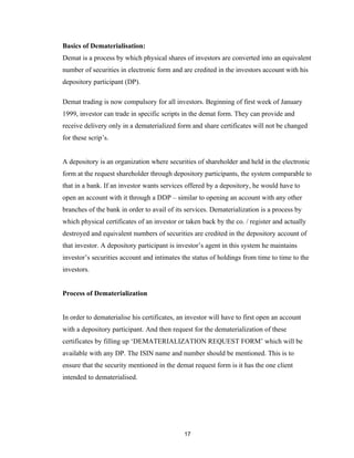Basics of Dematerialisation:
Demat is a process by which physical shares of investors are converted into an equivalent
number of securities in electronic form and are credited in the investors account with his
depository participant (DP).

Demat trading is now compulsory for all investors. Beginning of first week of January
1999, investor can trade in specific scripts in the demat form. They can provide and
receive delivery only in a dematerialized form and share certificates will not be changed
for these scrip’s.


A depository is an organization where securities of shareholder and held in the electronic
form at the request shareholder through depository participants, the system comparable to
that in a bank. If an investor wants services offered by a depository, he would have to
open an account with it through a DDP – similar to opening an account with any other
branches of the bank in order to avail of its services. Dematerialization is a process by
which physical certificates of an investor or taken back by the co. / register and actually
destroyed and equivalent numbers of securities are credited in the depository account of
that investor. A depository participant is investor’s agent in this system he maintains
investor’s securities account and intimates the status of holdings from time to time to the
investors.


Process of Dematerialization


In order to dematerialise his certificates, an investor will have to first open an account
with a depository participant. And then request for the dematerialization of these
certificates by filling up ‘DEMATERIALIZATION REQUEST FORM’ which will be
available with any DP. The ISIN name and number should be mentioned. This is to
ensure that the security mentioned in the demat request form is it has the one client
intended to dematerialised.




                                             17
 