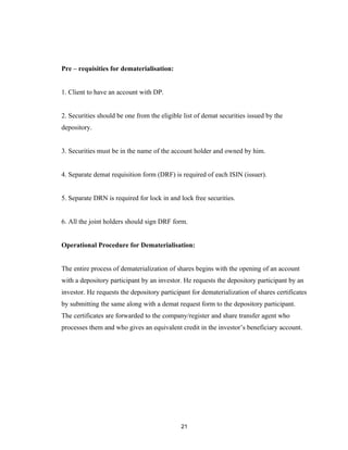 Pre – requisities for dematerialisation:


1. Client to have an account with DP.


2. Securities should be one from the eligible list of demat securities issued by the
depository.


3. Securities must be in the name of the account holder and owned by him.


4. Separate demat requisition form (DRF) is required of each ISIN (issuer).


5. Separate DRN is required for lock in and lock free securities.


6. All the joint holders should sign DRF form.


Operational Procedure for Dematerialisation:


The entire process of dematerialization of shares begins with the opening of an account
with a depository participant by an investor. He requests the depository participant by an
investor. He requests the depository participant for dematerialization of shares certificates
by submitting the same along with a demat request form to the depository participant.
The certificates are forwarded to the company/register and share transfer agent who
processes them and who gives an equivalent credit in the investor’s beneficiary account.




                                             21
 