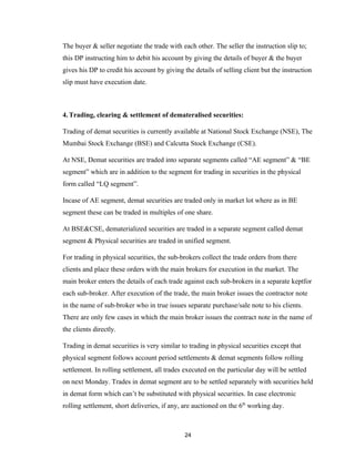 The buyer & seller negotiate the trade with each other. The seller the instruction slip to;
this DP instructing him to debit his account by giving the details of buyer & the buyer
gives his DP to credit his account by giving the details of selling client but the instruction
slip must have execution date.



4. Trading, clearing & settlement of demateralised securities:

Trading of demat securities is currently available at National Stock Exchange (NSE), The
Mumbai Stock Exchange (BSE) and Calcutta Stock Exchange (CSE).

At NSE, Demat securities are traded into separate segments called “AE segment” & “BE
segment” which are in addition to the segment for trading in securities in the physical
form called “LQ segment”.

Incase of AE segment, demat securities are traded only in market lot where as in BE
segment these can be traded in multiples of one share.

At BSE&CSE, dematerialized securities are traded in a separate segment called demat
segment & Physical securities are traded in unified segment.

For trading in physical securities, the sub-brokers collect the trade orders from there
clients and place these orders with the main brokers for execution in the market. The
main broker enters the details of each trade against each sub-brokers in a separate keptfor
each sub-broker. After execution of the trade, the main broker issues the contractor note
in the name of sub-broker who in true issues separate purchase/sale note to his clients.
There are only few cases in which the main broker issues the contract note in the name of
the clients directly.

Trading in demat securities is very similar to trading in physical securities except that
physical segment follows account period settlements & demat segments follow rolling
settlement. In rolling settlement, all trades executed on the particular day will be settled
on next Monday. Trades in demat segment are to be settled separately with securities held
in demat form which can’t be substituted with physical securities. In case electronic
rolling settlement, short deliveries, if any, are auctioned on the 6th working day.



                                              24
 
