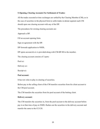 5. Opening, Clearing Accounts For Settlement of Trades:

All the trades executed at time exchanges are settled by the Clearing Member (CM), as in
the case of securities in the physical form to settle trades in demat segment each CM
should open one clearing account with any of the DP.

The procedures for owning clearing accounts are:

Approach a DP.

Fill an account opening form.

Sign on agreement with the DP.

DP forwards application to NSDL.

DP opens account & a/c is provided along with CM-BP-ID to the member.

The clearing account consists of 3 parts:

Pool a/c

Delivery a/c

Receipt a/c

Pool account:

It has tow roles to play in clearing of securities.

Before pay in the selling client of the CM transfers securities from his client account to
the CM pool account.

The CM transfers the securities from his pool account of the butting client.

Delivery account:

The CM transfers the securities in, from the pool account to the delivery account before
pay in at that time of pay-in NSDL flushes out the securities in the delivery account and
transfer the same to the CC/CH.




                                               25
 