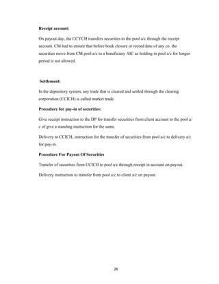 Receipt account:

On payout day, the CCYCH transfers securities to the pool a/c through the receipt
account. CM had to ensure that before book closure or record date of any co. the
securities move from CM pool a/c to a beneficiary AIC as holding in pool a/c for longer
period is not allowed.



Settlement:

In the depository system, any trade that is cleared and settled through the clearing
corporation (CCICH) is called market trade.

Procedure for pay-in of securities:

Give receipt instruction to the DP for transfer securities from client account to the pool a/
c of give a standing instruction for the same.

Delivery to CCICH, instruction for the transfer of securities from pool a/c to delivery a/c
for pay-in.

Procedure For Payout Of Securities

Transfer of securities from CCICH to pool a/c through receipt in account on payout.

Delivery instruction to transfer from pool a/c to client a/c on payout.




                                             26
 
