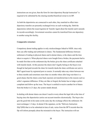 instructions are not given, then the form for inter-depository Receipt instruction” is
required to be submitted by the clearing member/beneficial owner to its DP.


As both the depositories are connected to each other, they matched to effect inter-
depository transfers are presently exchanged twice on each working day. Both the
depositories inform the issuer/registrar & Transfer Agent about the transfer and it amends
its records accordingly. Government securities cannot be transfered from one depository
to another using this facility.


Comparative structure


Compulsory demat trading applies to only stockexchanges linked to NSDL since only
then can offer trading and settlement in shares. The fundamental difference between
settlement of trading in physical shares and in demat shares, is the shares and the time
taken to acquire it. When physical shares were bought from a broker, the payments had to
be made first then on the settlement day the broker gives the share certificates attached
with transfer deeds. At this juncture the shares don’t legally belong to the buyer even
though he had paid towards the share for transfer deeds.the share certificates are sent to
R&T agent/issuer by registered post or courier. It normally takes any where between one
to three months and sometimes more than six months where after long wait there is a
good chance that the shares come back rejected, not transferred due to the reasons such as
seller’s signature difference. If they are fake or forged, the broker has to lodge a police
compliant and follow up the issue. The buyer is entitled to receive another lot of shares
from the broker in 21 days, the system stands abused.


In dealing with demat shares one doesn’t need to worry about the legal title at the time of
buying since the depositories carries out account transfers electronically. The buyer also
gets the good title in his name on the same day the exchange effects the settlement. On
most exchanges 1-2 days. In demat if the signature, on the “Delivery Instruction
Slip”(DIS) that is to be submitted at time of sale, varies from the DP’S records then the
Dp will inform promptly about the mismatch to the buyer. The instruction will not



                                              28
 
