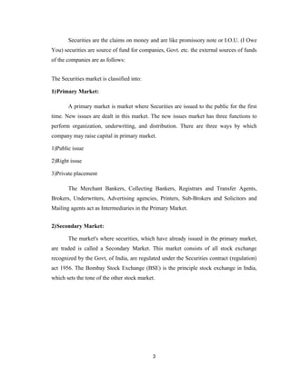 Securities are the claims on money and are like promissory note or I.O.U. (I Owe
You) securities are source of fund for companies, Govt. etc. the external sources of funds
of the companies are as follows:


The Securities market is classified into:

1)Primary Market:

       A primary market is market where Securities are issued to the public for the first
time. New issues are dealt in this market. The new issues market has three functions to
perform organization, underwriting, and distribution. There are three ways by which
company may raise capital in primary market.

1)Public issue

2)Right issue

3)Private placement

       The Merchant Bankers, Collecting Bankers, Registrars and Transfer Agents,
Brokers, Underwriters, Advertising agencies, Printers, Sub-Brokers and Solicitors and
Mailing agents act as Intermediaries in the Primary Market.


2)Secondary Market:

       The market's where securities, which have already issued in the primary market,
are traded is called a Secondary Market. This market consists of all stock exchange
recognized by the Govt, of India, are regulated under the Securities contract (regulation)
act 1956. The Bombay Stock Exchange (BSE) is the principle stock exchange in India,
which sets the tone of the other stock market.




                                             3
 