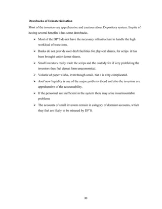 Drawbacks of Dematerialisation

Most of the investors are apprehensive and cautious about Depository system. Inspite of
having several benefits it has some drawbacks.

    Most of the DP’S do not have the necessary infrastructure to handle the high
       workload of tranctions.

    Banks do not provide over draft facilities for physical shares, for scrips it has
       been brought under demat shares.

    Small investors really trade the scrips and the custody fee if very probhiting the
       investors thus feel demat form uneconomical.

    Volume of paper works, even though small, but it is very complicated.

    Asof now liquidity is one of the major problems faced and also the investors are
       apprehensive of the accountability.

    If the personnel are inefficient in the system there may arise insurmountable
       problems

    The accounts of small investors remain in category of dormant accounts, which
       they feel are likely to be misused by DP’S.




                                             30
 