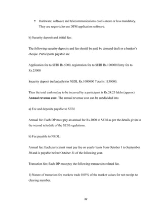    Hardware, software and telecommunications cost is more or less mandatory.
        They are required to use DPM application software.


b) Security deposit and initial fee:


The following security deposits and fee should be paid by demand draft or a banker’s
cheque. Participants payable are


Application fee to SEBI Rs.5000, registration fee to SEBI Rs.100000 Entry fee to
Rs.25000


Security deposit (refundable) to NSDL Rs.1000000 Total is 1130000.


Thus the total cash outlay to be incurred by a participant is Rs.24.25 lakhs (approx)
Annual revenue cost: The annual revenue cost can be subdivided into


a) Fee and deposits payable to SEBI


Annual fee: Each DP must pay an annual fee Rs.1000 to SEBI as per the details given in
the second schedule of the SEBI regulations.


b) Fee payable to NSDL:


Annual fee: Each participant must pay fee on yearly basis from October 1 to September
30 and is payable before October 31 of the following year.


Transction fee: Each DP must pay the following transaction related fee.


1) Nature of transction fee markets trade 0.05% of the market values for net receipt to
clearing member.




                                            32
 