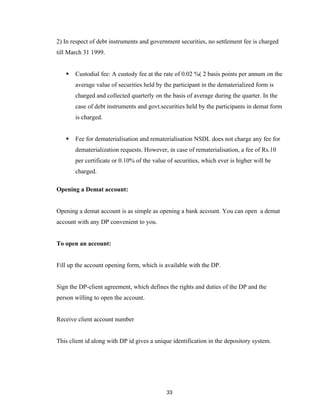 2) In respect of debt instruments and government securities, no settlement fee is charged
till March 31 1999.


      Custodial fee: A custody fee at the rate of 0.02 %( 2 basis points per annum on the
       average value of securities held by the participant in the dematerialized form is
       charged and collected quarterly on the basis of average during the quarter. In the
       case of debt instruments and govt.securities held by the participants in demat form
       is charged.


      Fee for dematerialisation and rematerialisation NSDL does not charge any fee for
       dematerialization requests. However, in case of rematerialisation, a fee of Rs.10
       per certificate or 0.10% of the value of securities, which ever is higher will be
       charged.

Opening a Demat account:


Opening a demat account is as simple as opening a bank account. You can open a demat
account with any DP convenient to you.


To open an account:


Fill up the account opening form, which is available with the DP.


Sign the DP-client agreement, which defines the rights and duties of the DP and the
person willing to open the account.


Receive client account number


This client id along with DP id gives a unique identification in the depository system.




                                            33
 