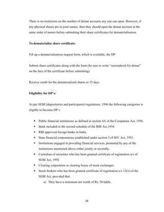 There is no restriction on the number of demat accounts any one can open. However, if
any physical shares are in joint names, then they should open the demat account in the
same order of names before submitting their share certificates for dematerialisation.


To dematerialise share certificate:


Fill up a dematerialization request form, which is available, the DP


Submit share certificates along with the form (be sure to write “surrendered for demat”
on the face of the certificate before submitting)


Receive credit for the dematerialized shares in 15 days


Eligibility for DP’s:


As per SEBI (depositories and participants) regulations, 1996.the following categories is
eligible to become DP’s


      Public financial institutions as defined in section 4A of the Companies Act, 1956.
      Bank included in the second schedule of the RBI Act,1934.
      RBI approved foreign banks in India.
      State financial corporations established under section 3 of SFC Act, 1951.
      Institutions engaged in providing financial services, promoted by any of the
       institutions mentioned above either jointly or severally.
      Custodian of securities who has been granted certificate of registration u/s of
       SEBI Act, 1992
      Clearing corporation or clearing house of stock exchanges.
      Stock brokers who has been granted certificate of registration u/s 12(1) of the
       SEBI Act, provided that:
           a) They have a minimum net worth of Rs. 50 lakhs.




                                             34
 