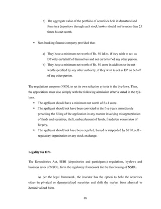b) The aggregate value of the portfolio of securities held in demateralised
               form in a depository through each stock broker should not be more than 25
               times his net worth.


       Non-banking finance company provided that:


           a) They have a minimum net worth of Rs. 50 lakhs, if they wish to act as
               DP only on behalf of themselves and not on behalf of any other person.
           b) They have a minimum net worth of Rs. 50 crore in addition to the net
               worth specified by any other authority, if they wish to act as DP on behalf
               of any other person.


The regulations empower NSDL to set its own selection criteria in the bye-laws. Thus,
the applications must also comply with the following admission criteria stated in the bye-
laws.
       The applicant should have a minimum net worth of Rs.1 crore.
       The applicant should not have been convicted in the five years immediately
        preceding the filling of the application in any manner involving misappropriation
        of funds and securities, theft, embezzlement of funds, fraudulent conversion of
        forgery.
       The applicant should not have been expelled, barred or suspended by SEBI, self –
        regulatory organization or any stock exchange.




Legality for DPs


The Depositories Act, SEBI (depositories and participants) regulations, byelaws and
business rules of NSDL, form the regulatory framework for the functioning of NSDL.


        As per the legal framework, the investor has the option to hold the securities
either in physical or dematerialized securities and shift the market from physical to
dematerialized form.


                                            35
 