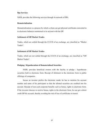 Dps Services

NSDL provides the following services through its network of DPs.


Dematerialization

Dematerialization is a process by which a client can get physical certificates converted in
to electronic balances maintained in its account with the DP.

Settlement of Off Market Trades

Trades, which are settled through the CC/CH of an exchange, are classified as "Market
Trades".


Settlement of Off Market Trades

Trades, which are not settled through the CCCH of an exchange, are classified as "Off
Market Trades".


Pledging / Hypothecation of Dematerialised Securities

       NSDL provides beneficial owners with the facility to pledge / hypothecate
securities held in electronic form. Receipt of allotment in the electronic form in public
offerings of companies.

       Incase an investor prefers the electronic mode; he has to mention his account
number and name of his participant so that the allotted securities are credited into his
account. Receipt of non-cash corporate benefits such as bonus, rights in electronic form.
If the investor chooses to receive bonus, rights in the electronic form, he can get a direct
credit DP his account, thereby avoiding the risk of loss of certificates in transit.




                                              37
 