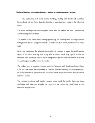 Modus of holding and dealing in shares and securities in depository system:


         The depository Act, 1996 enables holding, trading and transfer of securities
through book entries. As on date, the transfer of securities takes place in the following
manner:

•The seller and buyer of securities place order with the brokers for sale / purchase of
securities at a particular price.


•The brokers in the screen based trading system (e.g. the Bombay stock exchange- online
trading) enter the sale and purchase bids. As and when bids match, the transaction takes
place.

•Before the pay-in day the seller of the securities is required to lodge the certificates in
respect of securities sold by him along with a transfer deed duly signed by him as
transferor, with his broker and the buyer is required to pay the relevant amount in respect
of securities purchased by him to his broker.

•The brokers have to lodge the relevant securities / amounts with the clearinghouse / bank
of the stock exchange for the purpose of clearing. After the clearing, on the pay-out day,
the selling broker will get the relevant securities, which they would in turn deliver to their
respective clients.

•The company receiving such transfer requests would check the transfer forms and share
certificates and thereafter transfer the securities and return the certificates to the
transferee duly endorsed.




                                             38
 