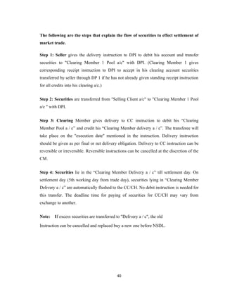 The following are the steps that explain the flow of securities to effect settlement of
market trade.

Step 1: Seller gives the delivery instruction to DPI to debit his account and transfer
securities to "Clearing Member 1 Pool a/c" with DPI. (Clearing Member 1 gives
corresponding receipt instruction to DPI to accept in his clearing account securities
transferred by seller through DP 1 if he has not already given standing receipt instruction
for all credits into his clearing a/c.)


Step 2: Securities are transferred from "Selling Client a/c" to "Clearing Member 1 Pool
a/c " with DPI.


Step 3: Clearing Member gives delivery to CC instruction to debit his “Clearing
Member Pool a / c” and credit his “Clearing Member delivery a / c”. The transferee will
take place on the "execution date" mentioned in the instruction. Delivery instruction
should be given as per final or net delivery obligation. Delivery to CC instruction can be
reversible or irreversible. Reversible instructions can be cancelled at the discretion of the
CM.


Step 4: Securities lie in the “Clearing Member Delivery a / c” till settlement day. On
settlement day (5th working day from trade day), securities lying in “Clearing Member
Delivery a / c” are automatically flushed to the CC/CH. No debit instruction is needed for
this transfer. The deadline time for paying of securities for CC/CH may vary from
exchange to another.


Note:    If excess securities are transferred to "Delivery a / c", the old

Instruction can be cancelled and replaced buy a new one before NSDL.




                                              40
 