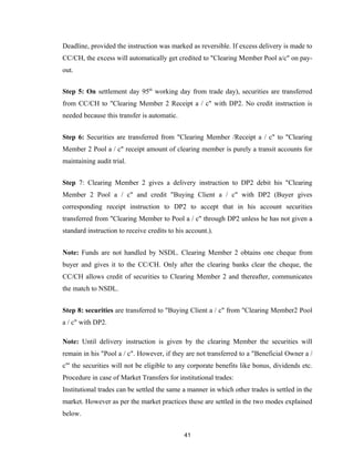 Deadline, provided the instruction was marked as reversible. If excess delivery is made to
CC/CH, the excess will automatically get credited to "Clearing Member Pool a/c" on pay-
out.


Step 5: On settlement day 95th working day from trade day), securities are transferred
from CC/CH to "Clearing Member 2 Receipt a / c" with DP2. No credit instruction is
needed because this transfer is automatic.


Step 6: Securities are transferred from "Clearing Member /Receipt a / c" to "Clearing
Member 2 Pool a / c" receipt amount of clearing member is purely a transit accounts for
maintaining audit trial.


Step 7: Clearing Member 2 gives a delivery instruction to DP2 debit his "Clearing
Member 2 Pool a / c" and credit "Buying Client a / c" with DP2 (Buyer gives
corresponding receipt instruction to DP2 to accept that in his account securities
transferred from "Clearing Member to Pool a / c" through DP2 unless he has not given a
standard instruction to receive credits to his account.).


Note: Funds are not handled by NSDL. Clearing Member 2 obtains one cheque from
buyer and gives it to the CC/CH. Only after the clearing banks clear the cheque, the
CC/CH allows credit of securities to Clearing Member 2 and thereafter, communicates
the match to NSDL.


Step 8: securities are transferred to "Buying Client a / c" from "Clearing Member2 Pool
a / c" with DP2.

Note: Until delivery instruction is given by the clearing Member the securities will
remain in his "Pool a / c". However, if they are not transferred to a "Beneficial Owner a /
c"' the securities will not be eligible to any corporate benefits like bonus, dividends etc.
Procedure in case of Market Transfers for institutional trades:
Institutional trades can be settled the same a manner in which other trades is settled in the
market. However as per the market practices these are settled in the two modes explained
below.


                                              41
 