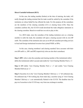 Direct Custodial Settlement (DCS)

       In this case, the trading member (broker) at the time of entering, the trade, will
notify through the trading terminal that his trade would be settled by the custodian if the
institution on whose behalf he has effected the trade. For this purpose all the custodians
are the members of the clearing custodian (CC) or clearing house (CH). Once the
custodian confirms this, the CC/CH would download the trade obligation statements to
the clearing custodian. Based on would have no role to play in this.

       In a DCS trade, since the custodian of the trading institution acts as a clearing
member to settle the trade, the custodian will open a clearing account with its own DP
outfit. The custodian of the institution also acts as its DP (all custodian providing services
to local and foreign institutional investors have joined NSDL as DPs).


       In this case, clearing membera1 and clearing member2 have accounts with their
own DP outfit i.e., DP1 and DP2 respectively (who are also their custodians)



Step 1: DP1 (who is also the custodian and clearing member of the institutional seller)
debits the institutional seller's account and credits his "own Clearing Member Pool a / c".


Step 2: DPI debits "own Clearing Member Pool a / c" and credits "own Clearing
Memberl Delivery a / c".


Step 3: Securities lie in the "own Clearing Member1 Delivery a / c" till settlement day.
On settlement day 9 5th working day from trade day), securities lying in "own Clearing
Member1 Delivery a / c are automatically flushed to the CC/CH. The deadline time for
pay-in of securities to the CC/CH may vary from one exchange to another.




                                             42
 