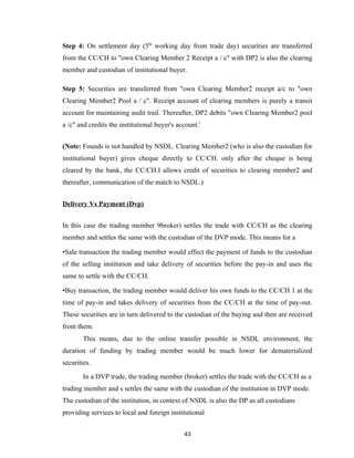 Step 4: On settlement day (5th working day from trade day) securities are transferred
from the CC/CH to "own Clearing Member 2 Receipt a / c" with DP2 is also the clearing
member and custodian of institutional buyer.

Step 5: Securities are transferred from "own Clearing Member2 receipt a/c to "own
Clearing Member2 Pool a / c". Receipt account of clearing members is purely a transit
account for maintaining audit trail. Thereafter, DP2 debits "own Clearing Member2 pool
a /c" and credits the institutional buyer's account.'


(Note: Founds is not handled by NSDL. Clearing Member2 (who is also the custodian for
institutional buyer) gives cheque directly to CC/CH. only after the cheque is being
cleared by the bank, the CC/CH.I allows credit of securities to clearing member2 and
thereafter, communication of the match to NSDL.)


Delivery Vs Payment (Dvp)


In this case the trading member 9broker) settles the trade with CC/CH as the clearing
member and settles the same with the custodian of the DVP mode. This means for a

•Sale transaction the trading member would effect the payment of funds to the custodian
of the selling institution and take delivery of securities before the pay-in and uses the
same to settle with the CC/CH.

•Buy transaction, the trading member would deliver his own funds to the CC/CH 1 at the
time of pay-in and takes delivery of securities from the CC/CH at the time of pay-out.
These securities are in turn delivered to the custodian of the buying and then are received
from them.
        This means, due to the online transfer possible in NSDL environment, the
duration of funding by trading member would be much lower for dematerialized
securities.

        In a DVP trade, the trading member (broker) settles the trade with the CC/CH as a
trading member and s settles the same with the custodian of the institution in DVP mode.
The custodian of the institution, in context of NSDL is also the DP as all custodians
providing services to local and foreign institutional


                                              43
 