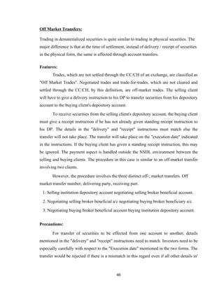 Off Market Transfers:

Trading in dematerialized securities is quite similar to trading in physical securities. The
major difference is that at the time of settlement, instead of delivery / receipt of securities
in the physical form, the same is affected through account transfers.

Features:
       Trades, which are not settled through the CC/CH of an exchange, are classified as
"Off Market Trades". Negotiated trades and trade-for-trades, which are not cleared and
settled through the CC/CH, by this definition, are off-market trades. The selling client
will have to give a delivery instruction to his DP to transfer securities from his depository
account to the buying client's depository account.

       To receive securities from the selling client's depository account, the buying client
must give a receipt instruction if he has not already given standing receipt instruction to
his DP. The details in the "delivery" and "receipt" instructions must match else the
transfer will not take place. The transfer will take place on the "execution date" indicated
in the instructions. If the buying client has given a standing receipt instruction, this may
be ignored. The payment aspect is handled outside the NSDL environment between the
selling and buying clients. The procedure in this case is similar to an off-market transfer
involving two clients.

       However, the procedure involves the three distinct off-; market transfers. Off
market transfer number, delivering party, receiving part.

 1. Selling institution depository account negotiating selling broker beneficial account.

 2. Negotiating selling broker beneficial a/c negotiating buying broker beneficiary a/c

 3. Negotiating buying broker beneficial account buying institution depository account.


Precautions:

       For transfer of securities to be effected from one account to another, details
mentioned in the "delivery" and "receipt" instructions need to match. Investors need to be
especially carefully with respect to the "Execution date" mentioned in the two forms. The
transfer would be rejected if there is a mismatch in this regard even if all other details in'



                                              46
 