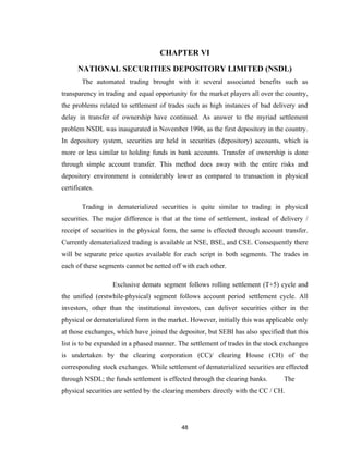 CHAPTER VI

      NATIONAL SECURITIES DEPOSITORY LIMITED (NSDL)
        The automated trading brought with it several associated benefits such as
transparency in trading and equal opportunity for the market players all over the country,
the problems related to settlement of trades such as high instances of bad delivery and
delay in transfer of ownership have continued. As answer to the myriad settlement
problem NSDL was inaugurated in November 1996, as the first depository in the country.
In depository system, securities are held in securities (depository) accounts, which is
more or less similar to holding funds in bank accounts. Transfer of ownership is done
through simple account transfer. This method does away with the entire risks and
depository environment is considerably lower as compared to transaction in physical
certificates.

        Trading in dematerialized securities is quite similar to trading in physical
securities. The major difference is that at the time of settlement, instead of delivery /
receipt of securities in the physical form, the same is effected through account transfer.
Currently dematerialized trading is available at NSE, BSE, and CSE. Consequently there
will be separate price quotes available for each script in both segments. The trades in
each of these segments cannot be netted off with each other.

                  Exclusive demats segment follows rolling settlement (T+5) cycle and
the unified (erstwhile-physical) segment follows account period settlement cycle. All
investors, other than the institutional investors, can deliver securities either in the
physical or dematerialized form in the market. However, initially this was applicable only
at those exchanges, which have joined the depositor, but SEBI has also specified that this
list is to be expanded in a phased manner. The settlement of trades in the stock exchanges
is undertaken by the clearing corporation (CC)/ clearing House (CH) of the
corresponding stock exchanges. While settlement of dematerialized securities are effected
through NSDL; the funds settlement is effected through the clearing banks.       The
physical securities are settled by the clearing members directly with the CC / CH.




                                            48
 