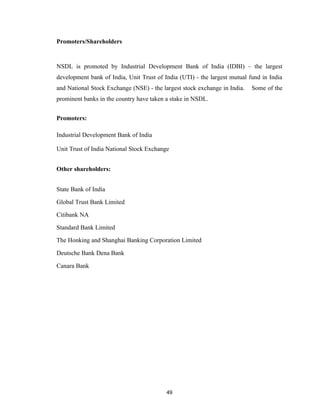 Promoters/Shareholders


NSDL is promoted by Industrial Development Bank of India (IDBI) – the largest
development bank of India, Unit Trust of India (UTI) - the largest mutual fund in India
and National Stock Exchange (NSE) - the largest stock exchange in India.   Some of the
prominent banks in the country have taken a stake in NSDL.


Promoters:

Industrial Development Bank of India

Unit Trust of India National Stock Exchange


Other shareholders:


State Bank of India

Global Trust Bank Limited

Citibank NA

Standard Bank Limited

The Honking and Shanghai Banking Corporation Limited

Deutsche Bank Dena Bank

Canara Bank




                                          49
 