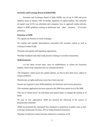 Securities and Exchange Board of India(SEBI)

       Securities and Exchanges Board of India (SEBI) was set up in 1988 and given
statutory status in January 1992 for healthy regulation of capital markets. The controller
of capital issue (CCI) was abolished and companies have to approach market directly,
subject to SEBI guidelines relating to disclosures and       other   measures     of investor
protection.

Functions of SEBI
•To regulate the business in stock exchanges.

•To register and regulate intermediaries associated with securities market as well as
working of mutual funds.

•Promote and regulate self-regulating organization.

•Prohibit fraudulent and unfair trade practices relating to securities transactions.

SEBI-footmarks

       SEBI   has taken several steps, since its establishment, to reform the Securities
markets. Some of the important ones are summarized below:

•All companies, which access the capital markets, are free to price their issue, subject to
certain conditions.

•Restrictions on rights and bonus issues have been removed.

•Issuers are required to meet SEBI guidelines for disclosure and investor protection.

•The minimum application has been reduced to Rs.2000 from earlier level of Rs.5000.

•The use of "Stock Invest" by individuals and mutual funds, to mitigate the locking in of
funds.

•In case of over subscription, SEBI has directed the following of the system of
proportionate allotment.

•SEBI has permitted the substantial firm allotment to institutions in public issue as 24%
to foreign institutional investors, 20% to Indian financial institutions.

•Number of collection centers has been reduced to a minimum of 30.


                                              5
 