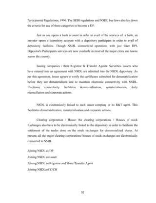 Participants) Regulations, 1996. The SEBI regulations and NSDL bye laws also lay down
the criteria for any of these categories to become a DP.


       Just as one opens a bank account in order to avail of the services of. a bank, an
investor opens a depository account with a depository participant in order to avail of
depository facilities. Though NSDL commenced operations with just three DPI,
Depositor's Participants services are now available in most of the major cities and towns
across the country.


       Issuing companies / their Registrar & Transfer Agents: Securities issuers who
have entered into an agreement with NSDL are admitted into the NSDL depository. As
per this agreement, issuer agrees to verify the certificates submitted for dematerialization
before they are dematerialized and to maintain electronic connectivity with NSDL.
Electronic    connectivity    facilitates   dematerialisation,    rematerialisation,   daily
reconciliation and corporate actions.



       NSDL is electronically linked to each issuer company or its R&T agent. This
facilitates dematerialization, rematerialisation and corporate actions.


       Clearing corporation / House: the clearing corporations / Houses of stock
Exchanges also have to be electronically linked to the depository in order to facilitate the
settlement of the trades done on the stock exchanges for dematerialized shares. At
present, all the major clearing corporations/ houses of stock exchanges are electronically
connected to NSDL.


Joining NSDL as DP

Joining NSDL as Issuer

Joining NSDL as Registrar and Share Transfer Agent

Joining NSDLasCC/CH




                                             52
 