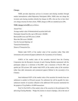 Charges

       NSDL provides depository services to investors and clearing members through
market intermediaries called Depository Participants (DPs). NSDL does not charge the
investors and clearing members directly but charges its DPs, who are free to have their
own charge structure for their clients. NSDL charges to DPs are standard across DPs.

NSDL charges to its DPs are as follows:

Annual Fees:
Average market value of dematerialized securities held with
Participant Annual Fee (Rs.) up to 200 crores 1,00,000.
Between200 crores and 500 crores 2,50,00.
More that 500 crores 5,00,000
Fees for Account Opening: nil
Transaction Related fees:
Nature of Transaction Fee


       Market trade 0.02% of the market value of the securities (other Than debt
instruments and commercial papers) debited to the Accounts(s) of its Client(s).


       0.002% of the market value of the securities received from the Clearing
Corporation into the Receipt-in Account of each Clearing Member maintained with the
participant subject to a minimum of Rs.1000/- and a maximum of Rs.20, 000/- per
quarter per CM account. Off- market trade 0.02% of the market value of the securities
(other than debt instruments and commercial papers) Debited to the account(s) of its
Client(s).


       Inter-settlement 0.02% of the market value of the securities for transfer from one
settlement to another in CM pool account. No settlement fee will be payable for inter-
settlement transfer of securities effected in the additional CM Accounts maintained for
the purpose of Vyaj Badla or ALBM transactions.
       Pool To Pool 0.02% of the market value of the securities to the participant of the
delivering Clearing Member. Pledge On creation or closure of pledge, a fee at the rate of


                                            53
 