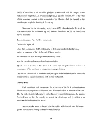 0.01% of the value of the securities pledged/ hypothecated shall be charged to the
participant of the pledges. On invocation of pledge, a fee at the rate of 0.02% of the value
of the securities credited to the account(s) of its Client(s) shall he charged to the
participant of the pledge. Lending & Borrowing:


       Securities lent by intermediary to borrower 0.02% of market value For credit to
borrowers account for transaction up to 3 months: Additional 0.02% for transactions
beyond 3 months.

Transaction related Fees for Debt Instruments:

Commercial paper: Nil

Other Debt Instruments: 0.01% on the value of debt securities debited and credited
subject to maximum of Rs. 100 for each different security.

No settlement fee shall be charged in the following cases:

a) In the case of transfers necessitated by transmission.

b) in the case of transfers of the account of the Client from one participant to another as a
consequence of the expulsion or suspension of such participant;

c) When the client closes its account with a participant and transfers the entire balance in
its account to its account maintained with another participant.


Custody fees:

       Each participant shall pay custody fee at the rate of 0.01% (1 basis points) per
annum on the average value of securities held by the participant in dematerialized form.
This fee wills I is collected quarterly on the basis of average holding during the quarter.
Provided however that, the custody fee payable by a Participant will be subject to an
annual Overall ceiling as given below:


       Average market value of dematerialized securities with the participant during the
quarter annual overall ceiling (to be recovered quarterly)



                                             54
 