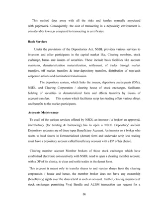 This method does away with all the risks and hassles normally associated
with paperwork. Consequently, the cost of transacting in a depository environment is
considerably lower,as compared to transacting in certificates.


Basic Services

     Under the provisions of the Depositories Act, NSDL provides various services to
investors and oilier participants in the capital market like, Clearing members, stock
exchange, banks and issuers of securities. These include basis facilities like account
maintains, dematerialization materialization, settlement, of trades through market
transfers, off market transfers & inter-depository transfers, distribution of non-cash
corporate actions and nomination transmission.

         The depository system, which links the issuers, depository participants (DPs),
NSDL and Clearing Corporation / clearing house of stock exchanges, facilitates
holding of securities in dematerialized form and effects transfers by means of
account transfers.    This system which facilitates scrip less trading offers various direct
and benefits to the market participants.

Accounts Maintenance

 To avail of the various services offered by NSDL an investor / a broker/ an approved,
intermediary (for lending & borrowing) has to open a NSDL Depository' account
Depository accounts are of three types Beneficiary Account. An investor or a broker who
wants to hold shares in Dematerialized (demat) form and undertake scrip less trading
must have a depository account called beneficiary account with a DP of his choice.


 Clearing member account Member brokers of those stock exchanges which have
established electronic consecutively with NSDL need to open a clearing member account,
with a DP of his choice, to clear and settle trades in the demat form.

This account is meant only to transfer shares to and receive shares from the clearing
corporation / house and hence, the member broker does not have any ownership
(beneficiary) rights over the shares held in such an account. Further, clearing members of
stock exchanges permitting Vyaj Bandla and ALBM transaction can request for a


                                             56
 
