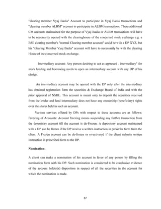 "clearing member Vyaj Badia" Account to participate in Vyaj Badia transactions and
"clearing member ALBM" account to participate in ALBM transactions. These additional
CM accounts maintained for the purpose of Vyaj Badia or ALBM transactions will have
to be necessarily opened with the clearinghouse of the concerned stock exchange e.g. a
BSE clearing member's "normal Clearing member account" could be with a DP XYZ, but
his "clearing Member Vyaj Badia" account will have to necessarily be with the clearing
House of the concerned stock exchange.


          Intermediary account: Any person desiring to act as approved . intermediary" for
stock lending and borrowing needs to open an intermediary account with any DP of his
choice.


      An intermediary account may be opened with the DP only after the intermediary
has obtained registration form the securities & Exchange Board of India and with the
prior approval of NSDL. This account is meant only to deposit the securities received
from the lender and lend intermediary does not have any ownership (beneficiary) rights
over the shares held in such an account.

     Various services offered by DPs with respect to these accounts are as follows:
Freezing of Accounts: Account freezing means suspending any further transaction from
the depository account till the account is de-Frozen. A depository account maintained
with a DP can be frozen if the DP receive a written instruction in prescribe form from the
client. A Frozen account can be de-frozen or re-activated if the client submits written
Instruction in prescribed form to the DP.

Nomination:

A client can make a nomination of his account in favor of any person by filling the
nomination form with his DP. Such nomination is considered to be conclusive evidence
of the account holder(s) disposition in respect of all the securities in the account for
which the nomination is made.




                                             57
 
