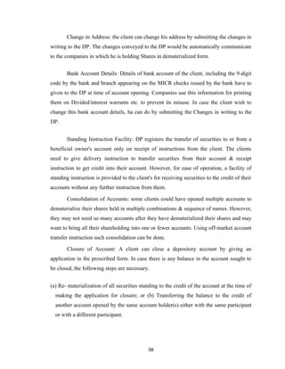 Change in Address: the client can change his address by submitting the changes in
writing to the DP. The changes conveyed to the DP would be automatically communicate
to the companies in which he is holding Shares in dematerialized form.


       Bank Account Details: Details of bank account of the client, including the 9-digit
code by the bank and branch appearing on the MICR checks issued by the bank have to
given to the DP at time of account opening. Companies use this information for printing
them on Divided/interest warrants etc. to prevent its misuse. In case the client wish to
change this bank account details, ha can do by submitting the Changes in writing to the
DP.


       Standing Instruction Facility: DP registers the transfer of securities to or from a
beneficial owner's account only on receipt of instructions from the client. The clients
need to give delivery instruction to transfer securities from their account & receipt
instruction to get credit into their account. However, for ease of operation, a facility of
standing instruction is provided to the client's for receiving securities to the credit of their
accounts without any further instruction from them.

       Consolidation of Accounts: some clients could have opened multiple accounts to
dematerialize their shares held in multiple combinations & sequence of names. However,
they may not need so many accounts after they have dematerialized their shares and may
want to bring all their shareholding into one or fewer accounts. Using off-market account
transfer instruction such consolidation can be done.

       Closure of Account: A client can close a depository account by giving an
application in the prescribed form. In case there is any balance in the account sought to
be closed, the following steps are necessary.


(a) Re- materialization of all securities standing to the credit of the account at the time of
  making the application for closure; or (b) Transferring the balance to the credit of
  another account opened by the same account holder(s) either with the same participant
  or with a different participant.




                                              58
 