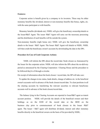 Features:

  Corporate action is benefit given by a company to its investors. These may be either
monetary benefits like dividend, interest or non-monetary benefits like bonus, rights, etc.
with the same participant or with benefits.


  Monetary benefits (dividends etc): NSDL will give the beneficiary ownership details to
the Issuer/R&T Agent. The issuer /R&T Agent will carry out the necessary processing
and the distribution of such benefits will be outside the system.

Non-monetary benefits (right bonus etc): NSDL will give the beneficiary ownership
details to the Issuer / R&T Agent. The Issuer /R&T Agent will details to NSDL. NSDL
will then credit the beneficiary owner's accounts by downloading the data to the DPs.


Procedure In Case of Cash Corporate Actions:


       NSDL will inform the DPs about the record date /book closure as Announced by
the Issuer for the corporate action. NSDL will also inform the DPs about the no-delivery
period as announced by the Clearing Corporation / Clearing House and the procedure to
be followed they're of through a circular.

On receipt of information about the book closure / record date, the DP will take care:

 To update the changes in tax status, bank details, change of address etc. in the beneficial
owner's accounts well in advance of the book closure/record date. To clear positions in all
the clearing accounts by transferring the relevant securities to relevant beneficiary
accounts well in advance of the book closure/record date.


  The balance lying in the Clearing Accounts are reported to Issue/R&T agent as transit
account position.     NSDL will provide the details of the beneficial owners and their
holdings    as   on   the   EOD     of   the        record   date   or   the   BOD   on   the
business clay prior to commencement of book closure to the Issuer /R&T
agent. The Issuer / R&T agent will distribute dividend, interest and other monetary
benefits directly to the beneficial owners on the basis of list provided by NSDL.




                                               59
 