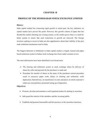 CHAPTER- II

 PROFILE OF THE HYDERABAD STOCK EXCHANGE LIMITED


History:
India capital market has witnessing rapid growth in recent past; the key indicators on
capital market have proven this point. However, this growth volume of paper that has
flooded the market checking out existing system, as the market grows there is a need for
better system to ensure that such restrictions to growth are removed. The foreign
investors seeking to invest in India are also apprehensive about their liability of the post
trade settlement mechanism used in India.


The biggest deterrent or bottleneck in India capital market is largely manual and paper
based settlement system in Indian stock exchange have been under constant review.


The main deficiencies have been identified in two broad areas


     The clearing and settlement system in stock exchange where by delivery of
        shares by seller and payment by the purchaser is made and
     Procedure for transfer of shares in the name of the purchaser current procedure
        result in excessive paper work, delays in cleaning and settlement, work
        duplication, bad delivery, on transference in costs and prices at which customer’s
        orders are executed have promoted setting up of depositors
Objectives:

    Promote, develop and maintain a well-regulated market for dealing in securities.

    Safe guard the interest of the members and the investing public.


    Establish and promote honourable and fair practices in the securities tranctions.




                                             6
 