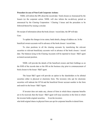 Procedure in case of Non-Cash Corporate Actions:
    NSDL will inform the DPs about the record date / book closure as Announced by the
Issuers (or the corporate action. NSDL will also inform the no-delivery period as
announced by the Clearing Corporation / Clearing I house and the procedure to be
followed thereof by issuing a circular.


On receipt of information about the book closure / record date, the DP will take

Care:

        To update the changes in tax status, bank details, change of address etc. In the

beneficial owners accounts well in advance of the book closure / record date.

        To clear positions in all the clearing accounts by transferring the relevant
securities to relevant beneficiary accounts well in advance of the book closure / record
date. The balances lying in the Clearing Accounts will be reported to Issuer / R&T agent
as transit account position.


        NSDL will provide the details of the beneficial owners and their holdings as on
the EOD of the records date or the OD on the business clay prior to commencement of
book closure to the Issuer / R&T agent.


        The Issuer R&T agent will provide an option to the shareholders to be allotted
securities either in physical or electronic form. The investors who opt for electronic
securities will indicate the UP Id and the beneficial Owner account number in the form
and send it to the Issuer / R&T Agent.


        If investor does not make any, choose of form in which these corporate benefits
are to be received, then the Issuer / R&T agent will issue securities in the form in which
the investor holds original securities.   Even the investors
who hold original shares in physical form can opt for corporate benefits in denial form.




                                             60
 