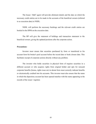 The Issuer / R&T agent will provide allotment details and the date on which the
necessary credit entries are to be made in the accounts of the beneficial owners (referred
to as execution date) to NSDL.


        NSDL will perform the necessary bookings and the relevant credit entries are
booked in the DPM on the execution date.


        The DP will give the statement of holdings and transaction statement to the
beneficial owners, giving the updated positions after the corporate action.


Precautions:

        Investor must ensure that securities purchased by form or transferred to his
account form his broker's pool account before the record date or book closure date. This
facilitates receipt of corporate actions directly without any problem.


        The investor who holds securities in physical form of requires securities in a
different account or who acquires rights from original holder and opts for noncash
corporate benefits (bonus, rights issue etc) in demat form must correctly indicate benefits
or electronically credited into his accounts. This investor must also ensure that the name
in which the depository account has been opened matches with the name appearing in the
records of the issuer / registrar.




                                             61
 