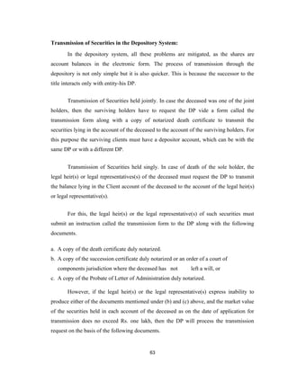 Transmission of Securities in the Depository System:
       In the depository system, all these problems are mitigated, as the shares are
account balances in the electronic form. The process of transmission through the
depository is not only simple but it is also quicker. This is because the successor to the
title interacts only with entity-his DP.


       Transmission of Securities held jointly. In case the deceased was one of the joint
holders, then the surviving holders have to request the DP vide a form called the
transmission form along with a copy of notarized death certificate to transmit the
securities lying in the account of the deceased to the account of the surviving holders. For
this purpose the surviving clients must have a depositor account, which can be with the
same DP or with a different DP.


       Transmission of Securities held singly. In case of death of the sole holder, the
legal heir(s) or legal representatives(s) of the deceased must request the DP to transmit
the balance lying in the Client account of the deceased to the account of the legal heir(s)
or legal representative(s).


       For this, the legal heir(s) or the legal representative(s) of such securities must
submit an instruction called the transmission form to the DP along with the following
documents.

a. A copy of the death certificate duly notarized.
b. A copy of the succession certificate duly notarized or an order of a court of
   components jurisdiction where the deceased has not          left a will, or
c. A copy of the Probate of Letter of Administration duly notarized.

       However, if the legal heir(s) or the legal representative(s) express inability to
produce either of the documents mentioned under (b) and (c) above, and the market value
of the securities held in each account of the deceased as on the date of application for
transmission does no exceed Rs. one lakh, then the DP will process the transmission
request on the basis of the following documents.


                                            63
 