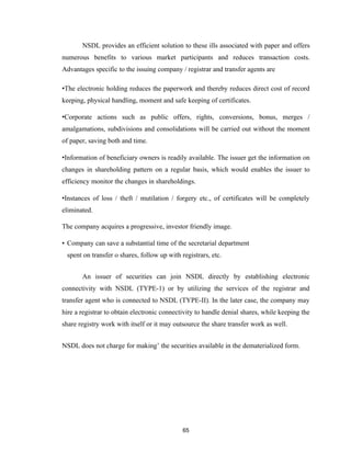 NSDL provides an efficient solution to these ills associated with paper and offers
numerous benefits to various market participants and reduces transaction costs.
Advantages specific to the issuing company / registrar and transfer agents are

•The electronic holding reduces the paperwork and thereby reduces direct cost of record
keeping, physical handling, moment and safe keeping of certificates.

•Corporate actions such as public offers, rights, conversions, bonus, merges /
amalgamations, subdivisions and consolidations will be carried out without the moment
of paper, saving both and time.

•Information of beneficiary owners is readily available. The issuer get the information on
changes in shareholding pattern on a regular basis, which would enables the issuer to
efficiency monitor the changes in shareholdings.

•Instances of loss / theft / mutilation / forgery etc., of certificates will be completely
eliminated.

The company acquires a progressive, investor friendly image.

• Company can save a substantial time of the secretarial department
 spent on transfer o shares, follow up with registrars, etc.


       An issuer of securities can join NSDL directly by establishing electronic
connectivity with NSDL (TYPE-1) or by utilizing the services of the registrar and
transfer agent who is connected to NSDL (TYPE-II). In the later case, the company may
hire a registrar to obtain electronic connectivity to handle denial shares, while keeping the
share registry work with itself or it may outsource the share transfer work as well.


NSDL does not charge for making’ the securities available in the dematerialized form.




                                             65
 